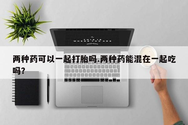 卖打胎药的联系方式或微信两种药可以一起打胎吗.两种药能混在一起吃吗？