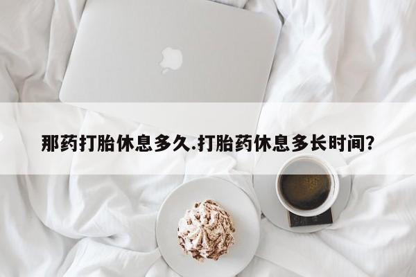 卖打胎药的联系方式或微信那药打胎休息多久.打胎药休息多长时间？