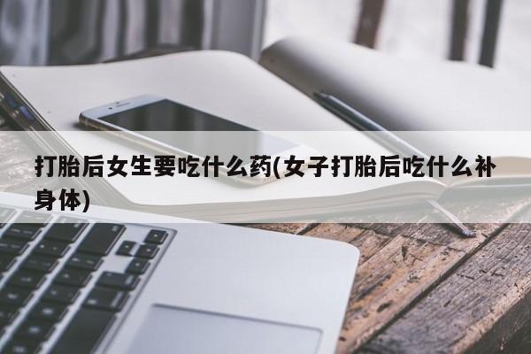 卖打胎药的联系方式或微信打胎后女生要吃什么药(女子打胎后吃什么补身体)