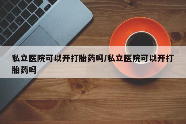 卖打胎药的联系方式或微信私立医院可以开打胎药吗/私立医院可以开打胎药吗