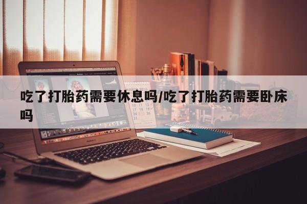 卖打胎药的联系方式或微信吃了打胎药需要休息吗/吃了打胎药需要卧床吗