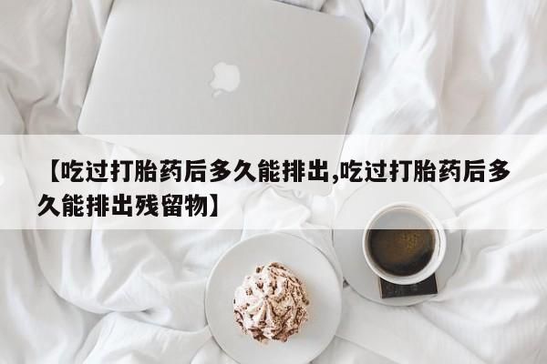 卖打胎药的联系方式或微信【吃过打胎药后多久能排出,吃过打胎药后多久能排出残留物】