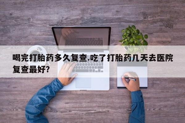 卖打胎药的联系方式或微信喝完打胎药多久复查.吃了打胎药几天去医院复查最好？