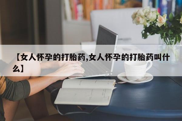 卖打胎药的联系方式或微信【女人怀孕的打胎药,女人怀孕的打胎药叫什么】