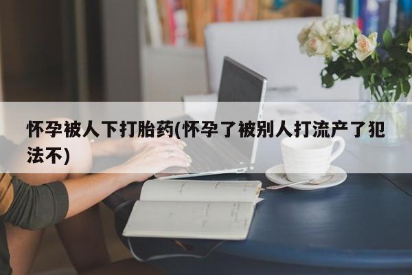 卖打胎药的联系方式或微信怀孕被人下打胎药(怀孕了被别人打流产了犯法不)