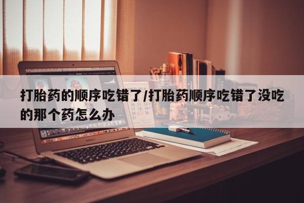 卖打胎药的联系方式或微信打胎药的顺序吃错了/打胎药顺序吃错了没吃的那个药怎么办