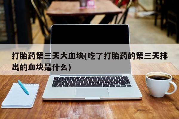 卖打胎药的联系方式或微信打胎药第三天大血块(吃了打胎药的第三天排出的血块是什么)
