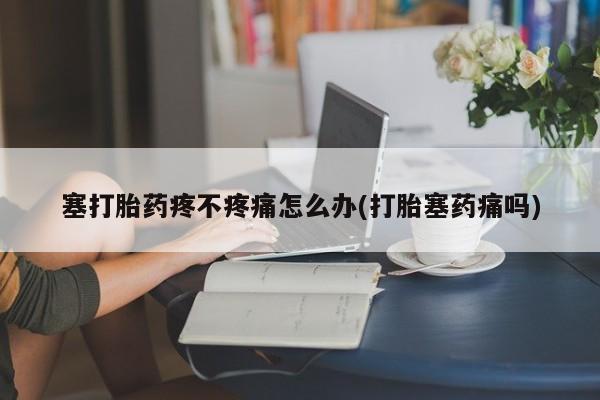 卖打胎药的联系方式或微信塞打胎药疼不疼痛怎么办(打胎塞药痛吗)