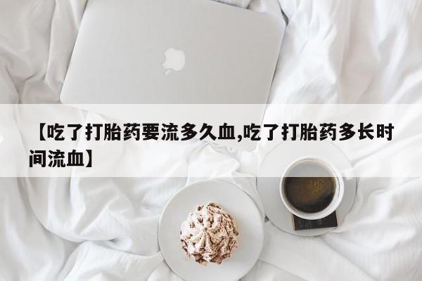 卖打胎药的联系方式或微信【吃了打胎药要流多久血,吃了打胎药多长时间流血】
