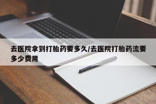 卖打胎药的联系方式或微信去医院拿到打胎药要多久/去医院打胎药流要多少费用