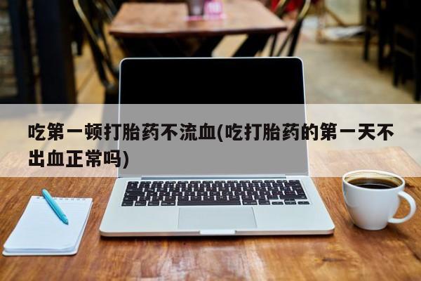 卖打胎药的联系方式或微信吃第一顿打胎药不流血(吃打胎药的第一天不出血正常吗)