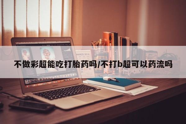 卖打胎药的联系方式或微信不做彩超能吃打胎药吗/不打b超可以药流吗