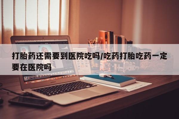 卖打胎药的联系方式或微信打胎药还需要到医院吃吗/吃药打胎吃药一定要在医院吗