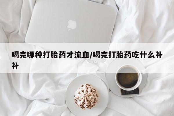 卖打胎药的联系方式或微信喝完哪种打胎药才流血/喝完打胎药吃什么补补
