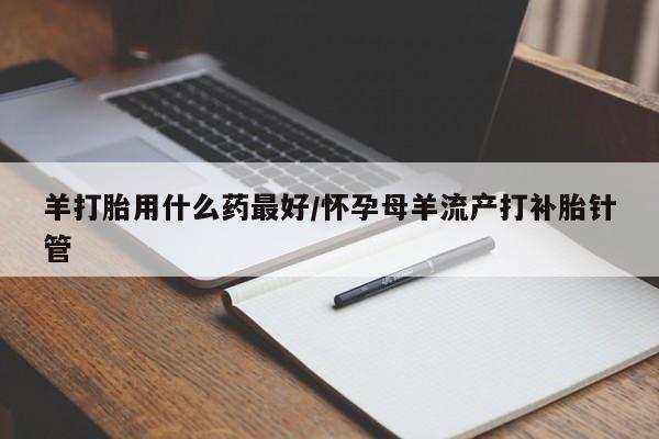 卖打胎药的联系方式或微信羊打胎用什么药最好/怀孕母羊流产打补胎针管