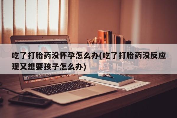 卖打胎药的联系方式或微信吃了打胎药没怀孕怎么办(吃了打胎药没反应现又想要孩子怎么办)