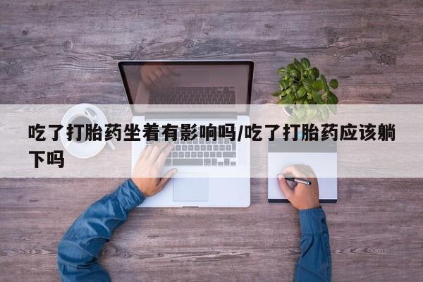 卖打胎药的联系方式或微信吃了打胎药坐着有影响吗/吃了打胎药应该躺下吗