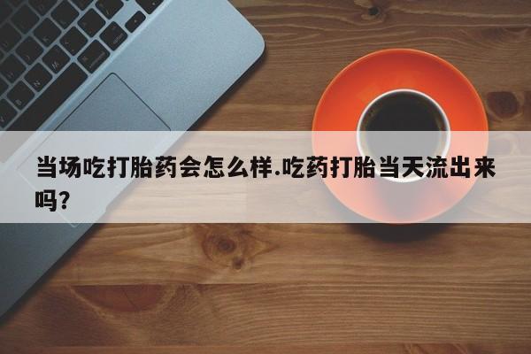 卖打胎药的联系方式或微信当场吃打胎药会怎么样.吃药打胎当天流出来吗？