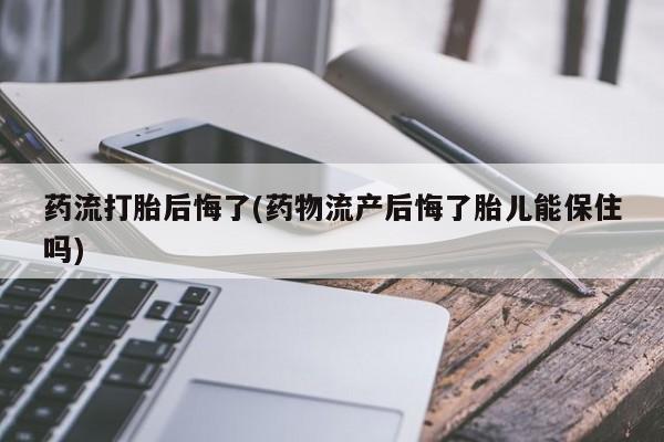 卖打胎药的联系方式或微信药流打胎后悔了(药物流产后悔了胎儿能保住吗)