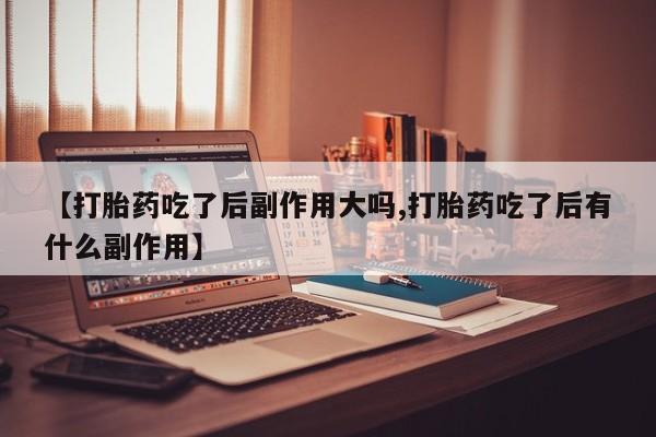 卖打胎药的联系方式或微信【打胎药吃了后副作用大吗,打胎药吃了后有什么副作用】