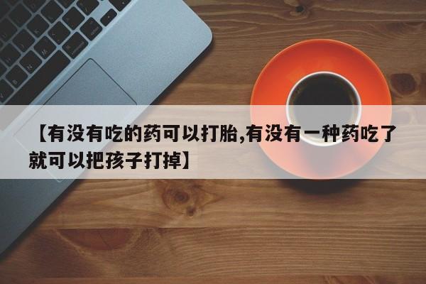 卖打胎药的联系方式或微信【有没有吃的药可以打胎,有没有一种药吃了就可以把孩子打掉】