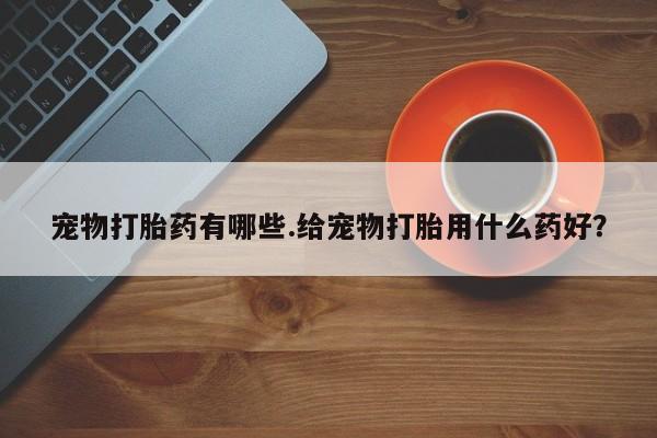 卖打胎药的联系方式或微信宠物打胎药有哪些.给宠物打胎用什么药好？