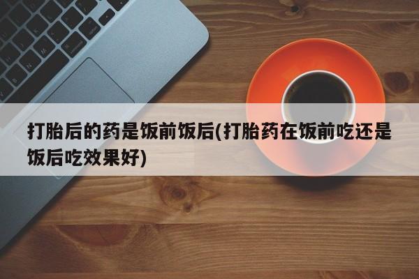卖打胎药的联系方式或微信打胎后的药是饭前饭后(打胎药在饭前吃还是饭后吃效果好)