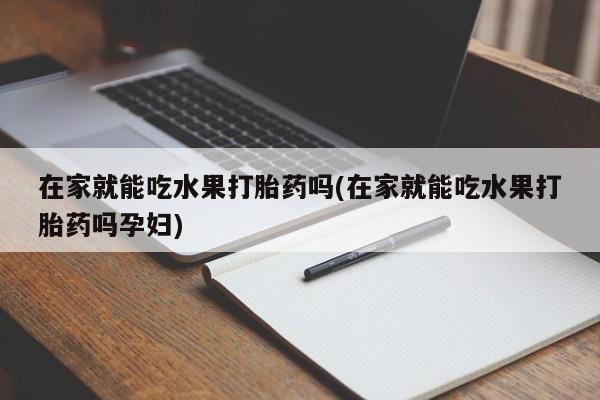 卖打胎药的联系方式或微信在家就能吃水果打胎药吗(在家就能吃水果打胎药吗孕妇)