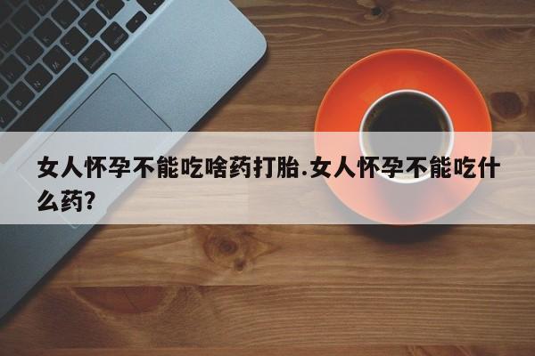 卖打胎药的联系方式或微信女人怀孕不能吃啥药打胎.女人怀孕不能吃什么药？