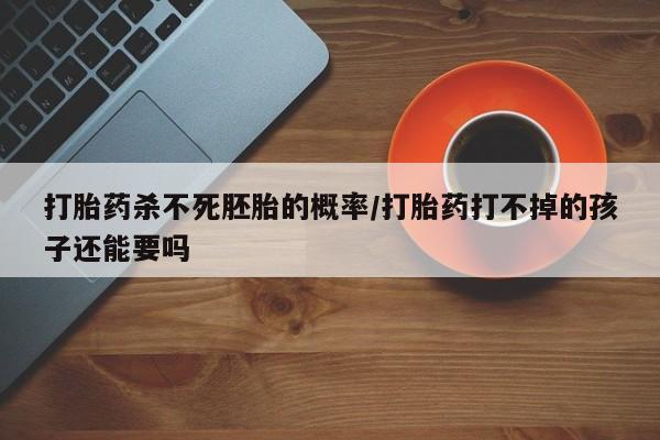 卖打胎药的联系方式或微信打胎药杀不死胚胎的概率/打胎药打不掉的孩子还能要吗
