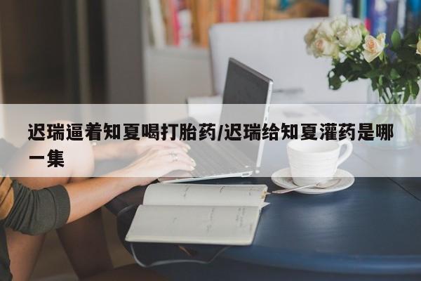 卖打胎药的联系方式或微信迟瑞逼着知夏喝打胎药/迟瑞给知夏灌药是哪一集