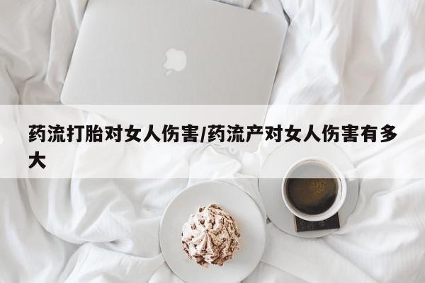 卖打胎药的联系方式或微信药流打胎对女人伤害/药流产对女人伤害有多大