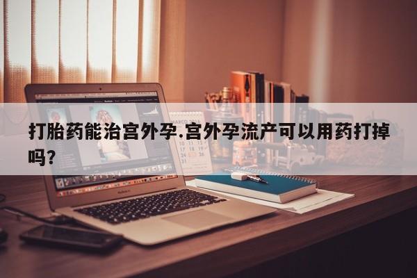 卖打胎药的联系方式或微信打胎药能治宫外孕.宫外孕流产可以用药打掉吗？
