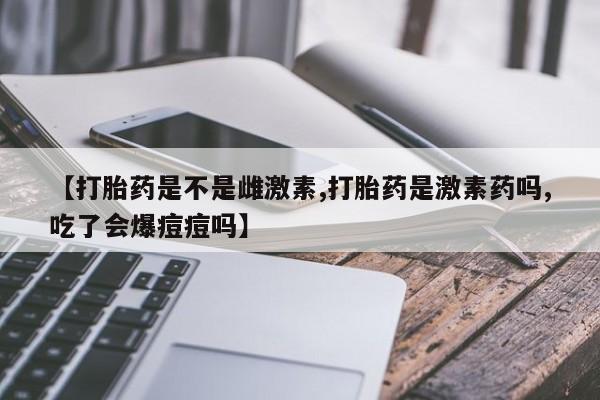 卖打胎药的联系方式或微信【打胎药是不是雌激素,打胎药是激素药吗,吃了会爆痘痘吗】