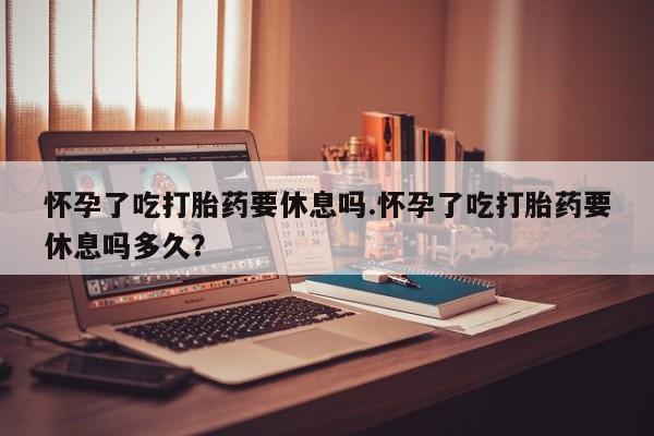 卖打胎药的联系方式或微信怀孕了吃打胎药要休息吗.怀孕了吃打胎药要休息吗多久？