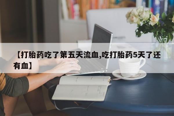 卖打胎药的联系方式或微信【打胎药吃了第五天流血,吃打胎药5天了还有血】