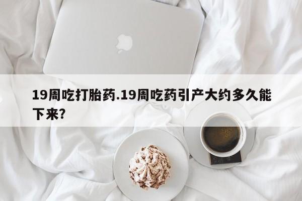 卖打胎药的联系方式或微信19周吃打胎药.19周吃药引产大约多久能下来？