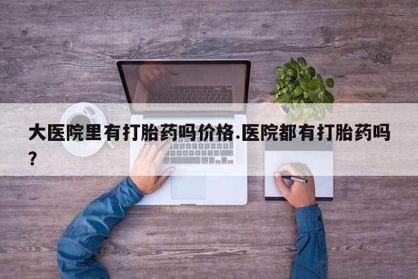 卖打胎药的联系方式或微信大医院里有打胎药吗价格.医院都有打胎药吗？