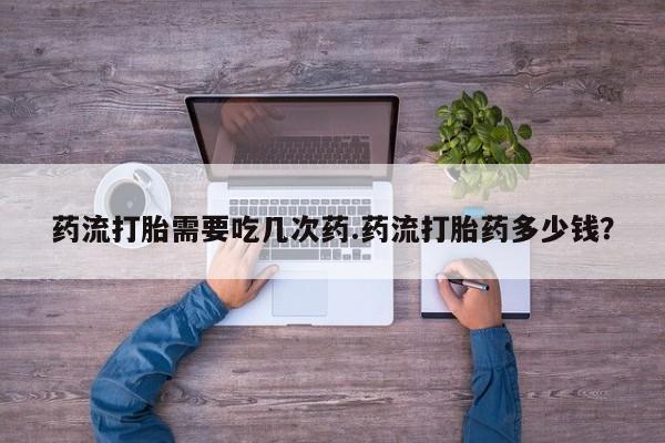 卖打胎药的联系方式或微信药流打胎需要吃几次药.药流打胎药多少钱？