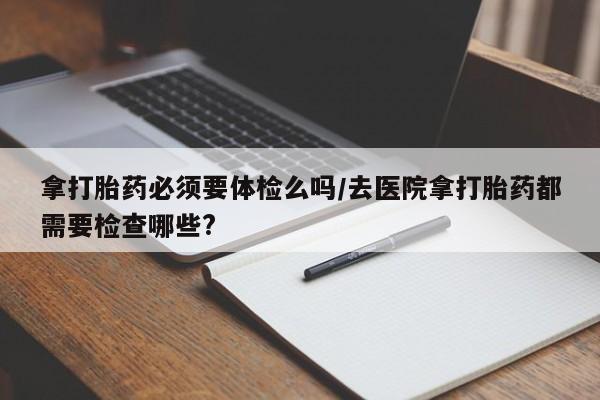 卖打胎药的联系方式或微信拿打胎药必须要体检么吗/去医院拿打胎药都需要检查哪些?