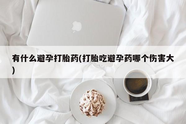 卖打胎药的联系方式或微信有什么避孕打胎药(打胎吃避孕药哪个伤害大)