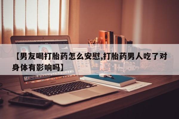 卖打胎药的联系方式或微信【男友喝打胎药怎么安慰,打胎药男人吃了对身体有影响吗】