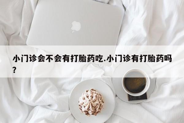 卖打胎药的联系方式或微信小门诊会不会有打胎药吃.小门诊有打胎药吗？