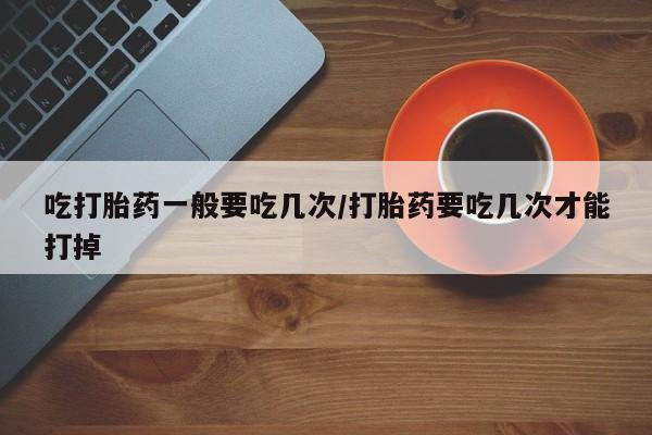 卖打胎药的联系方式或微信吃打胎药一般要吃几次/打胎药要吃几次才能打掉