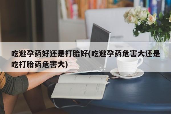 卖打胎药的联系方式或微信吃避孕药好还是打胎好(吃避孕药危害大还是吃打胎药危害大)