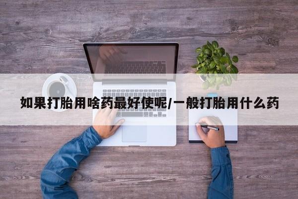 卖打胎药的联系方式或微信如果打胎用啥药最好使呢/一般打胎用什么药