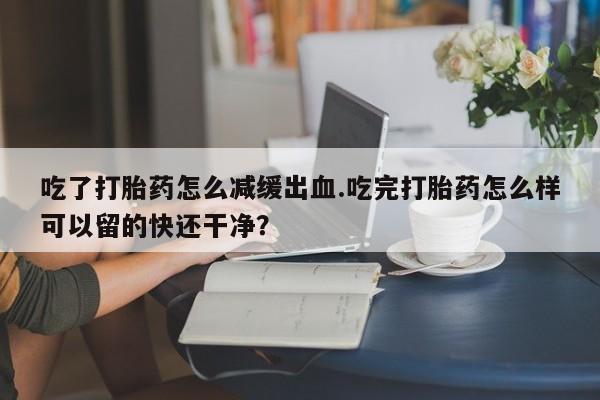 卖打胎药的联系方式或微信吃了打胎药怎么减缓出血.吃完打胎药怎么样可以留的快还干净？