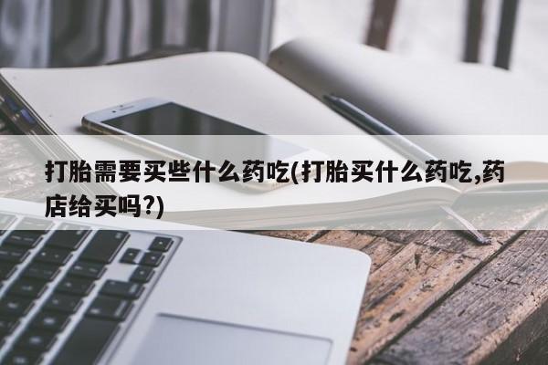 卖打胎药的联系方式或微信打胎需要买些什么药吃(打胎买什么药吃,药店给买吗?)