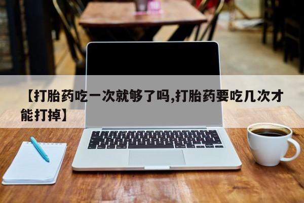卖打胎药的联系方式或微信【打胎药吃一次就够了吗,打胎药要吃几次才能打掉】