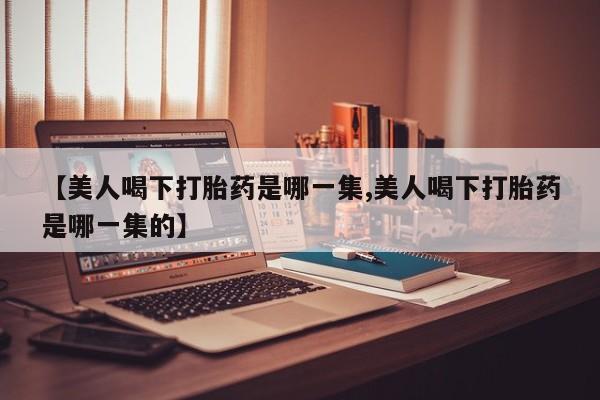 卖打胎药的联系方式或微信【美人喝下打胎药是哪一集,美人喝下打胎药是哪一集的】